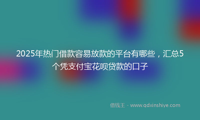 2025年热门借款容易放款的平台有哪些，汇总5个凭支付宝花呗贷款的口子