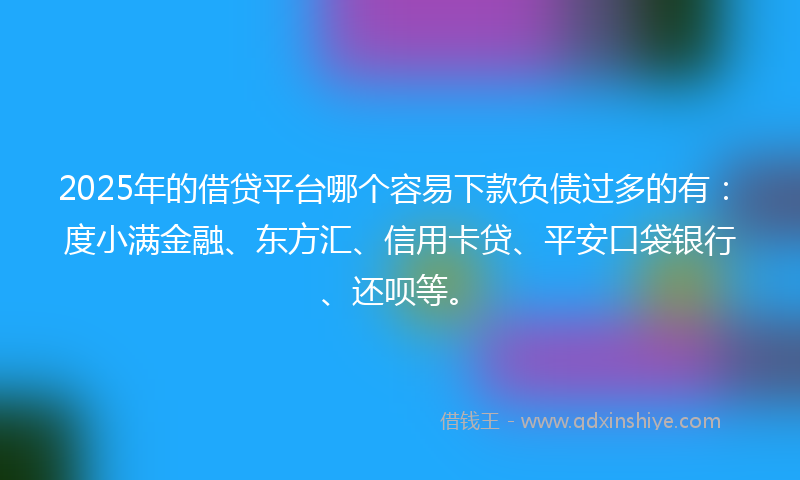 2025年的借贷平台哪个容易下款负债过多的有：度小满金融、东方汇、信用卡贷、平安口袋银行、还呗等。