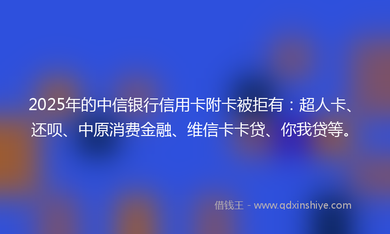 2025年的中信银行信用卡附卡被拒有：超人卡、还呗、中原消费金融、维信卡卡贷、你我贷等。
