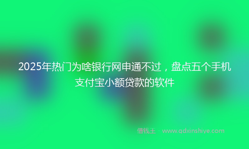 2025年热门为啥银行网申通不过，盘点五个手机支付宝小额贷款的软件