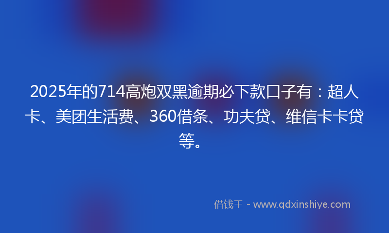 2025年的714高炮双黑逾期必下款口子有：超人卡、美团生活费、360借条、功夫贷、维信卡卡贷等。