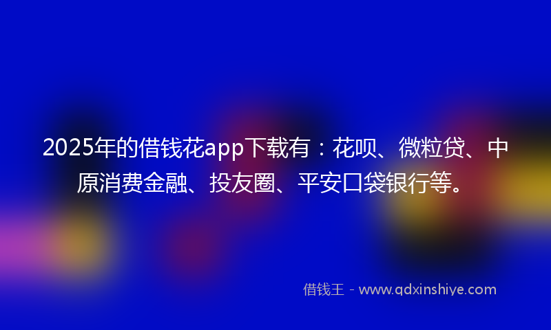 2025年的借钱花app下载有：花呗、微粒贷、中原消费金融、投友圈、平安口袋银行等。