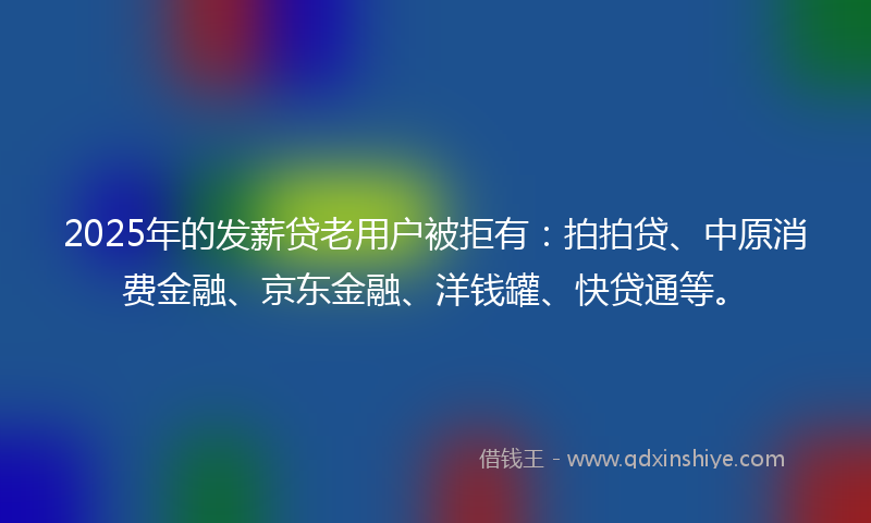 2025年的发薪贷老用户被拒有：拍拍贷、中原消费金融、京东金融、洋钱罐、快贷通等。