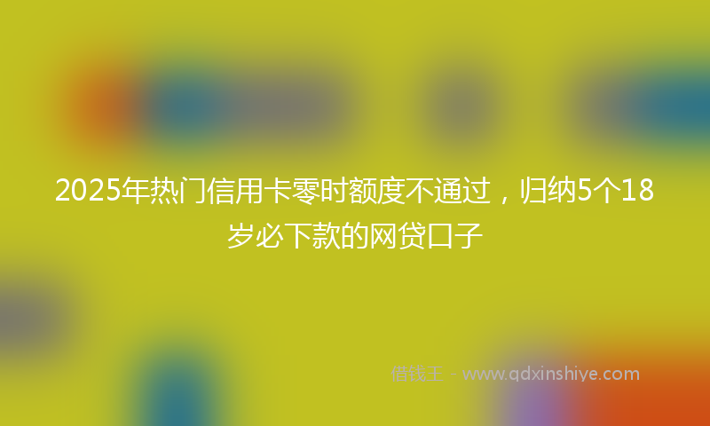 2025年热门信用卡零时额度不通过,归纳5个18岁必下款的网贷口子
