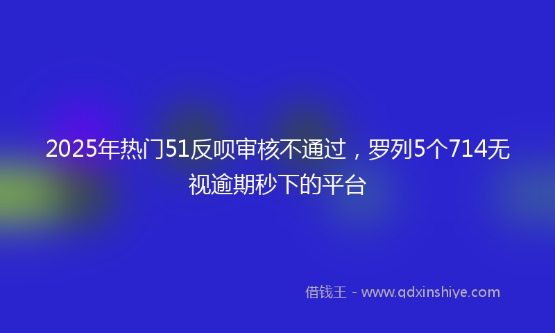 2025年热门51反呗审核不通过，罗列5个714无视逾期秒下的平台