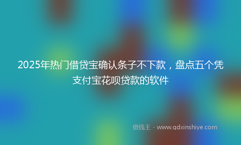 2025年热门借贷宝确认条子不下款，盘点五个凭支付宝花呗贷款的软件