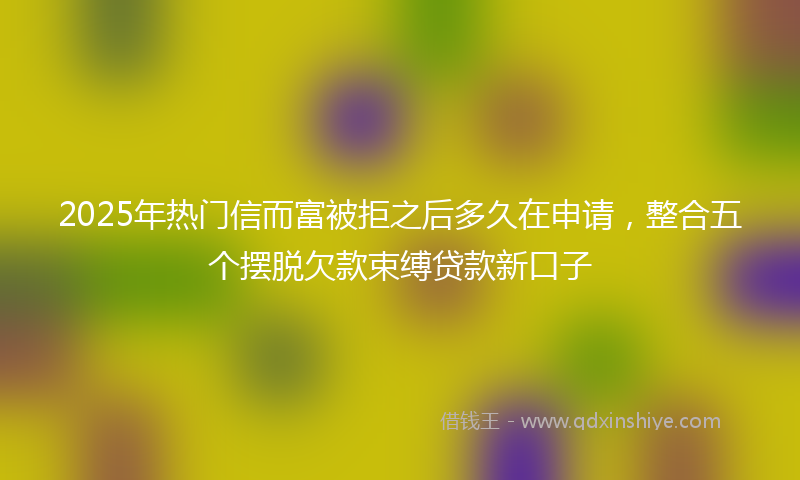 2025年热门信而富被拒之后多久在申请，整合五个摆脱欠款束缚贷款新口子