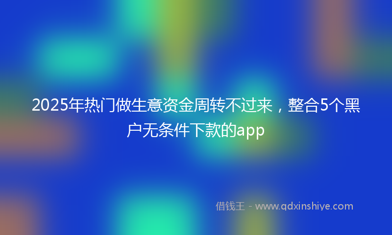 2025年热门做生意资金周转不过来，整合5个黑户无条件下款的app