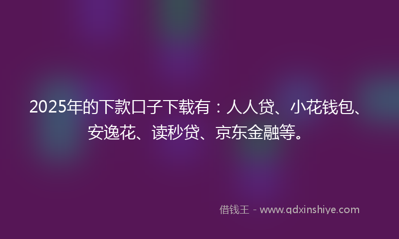 2025年的下款口子下载有：人人贷、小花钱包、安逸花、读秒贷、京东金融等。