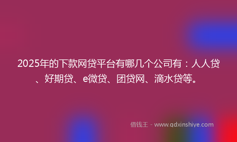 2025年的下款网贷平台有哪几个公司有：人人贷、好期贷、e微贷、团贷网、滴水贷等。