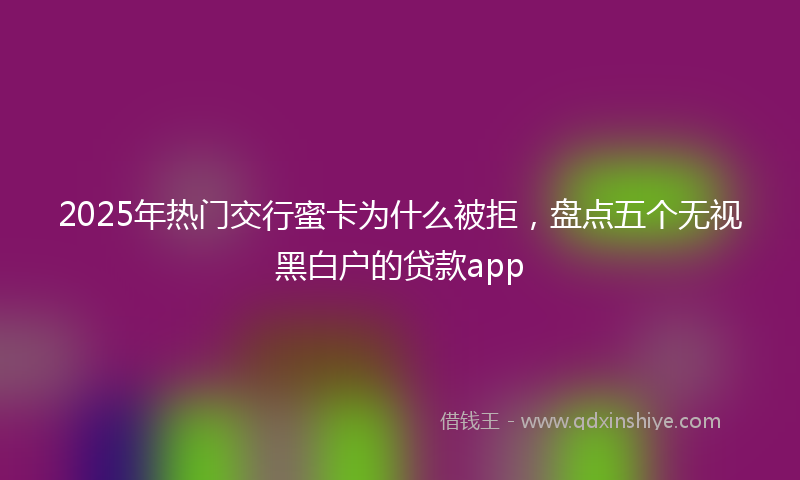 2025年热门交行蜜卡为什么被拒，盘点五个无视黑白户的贷款app