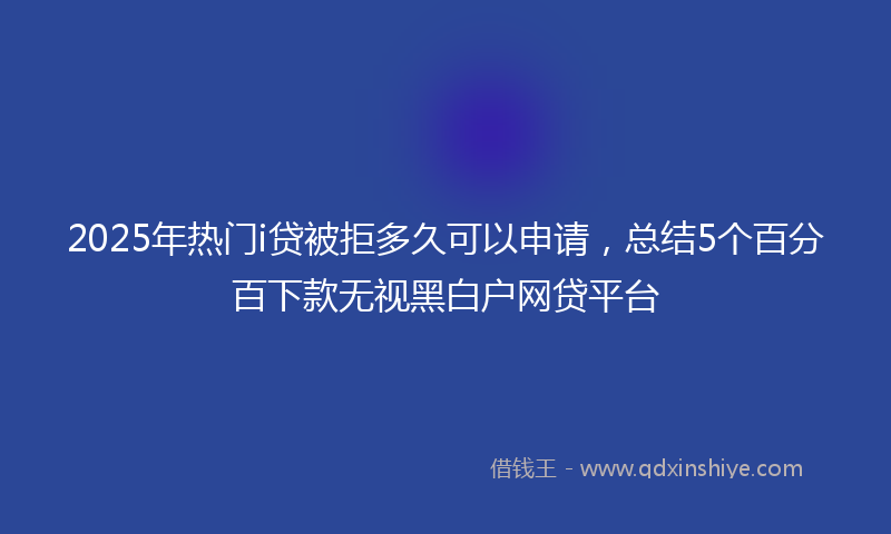 2025年热门i贷被拒多久可以申请，总结5个百分百下款无视黑白户网贷平台