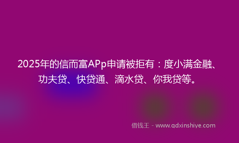 2025年的信而富APp申请被拒有：度小满金融、功夫贷、快贷通、滴水贷、你我贷等。