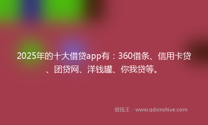 2025年的十大借贷app有：360借条、信用卡贷、团贷网、洋钱罐、你我贷等。