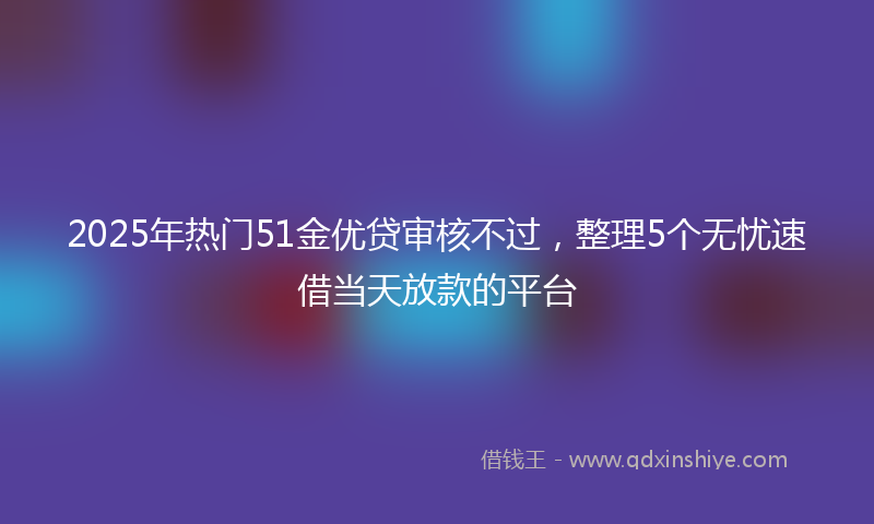 2025年热门51金优贷审核不过，整理5个无忧速借当天放款的平台