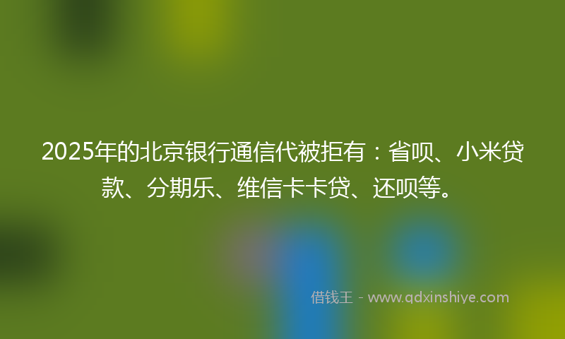 2025年的北京银行通信代被拒有：省呗、小米贷款、分期乐、维信卡卡贷、还呗等。