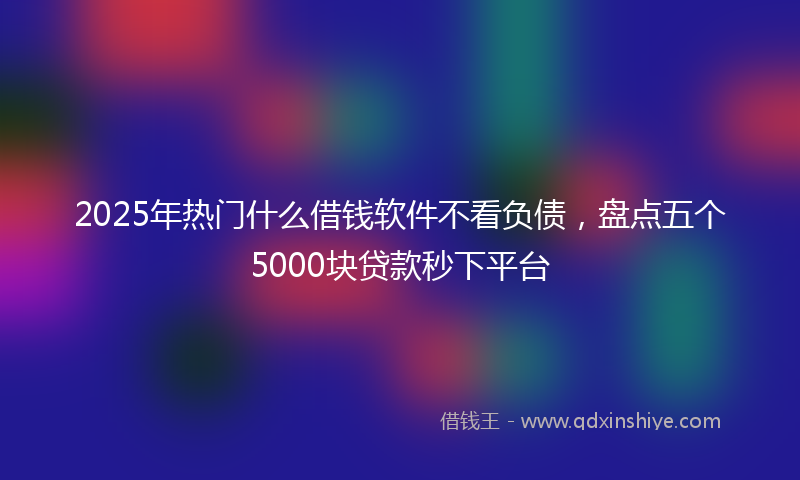 2025年热门什么借钱软件不看负债，盘点五个5000块贷款秒下平台