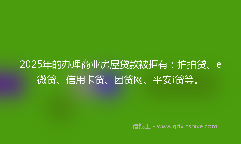 2025年的办理商业房屋贷款被拒有：拍拍贷、e微贷、信用卡贷、团贷网、平安i贷等。