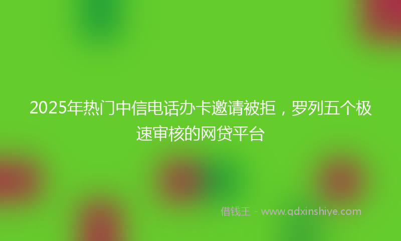 2025年热门中信电话办卡邀请被拒，罗列五个极速审核的网贷平台