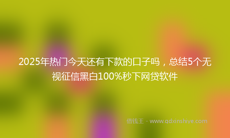 2025年热门今天还有下款的口子吗，总结5个无视征信黑白100%秒下网贷软件