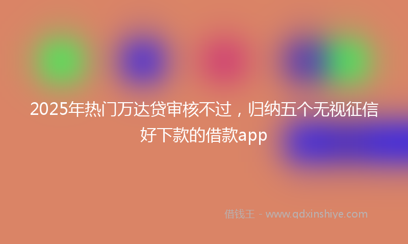2025年热门万达贷审核不过，归纳五个无视征信好下款的借款app