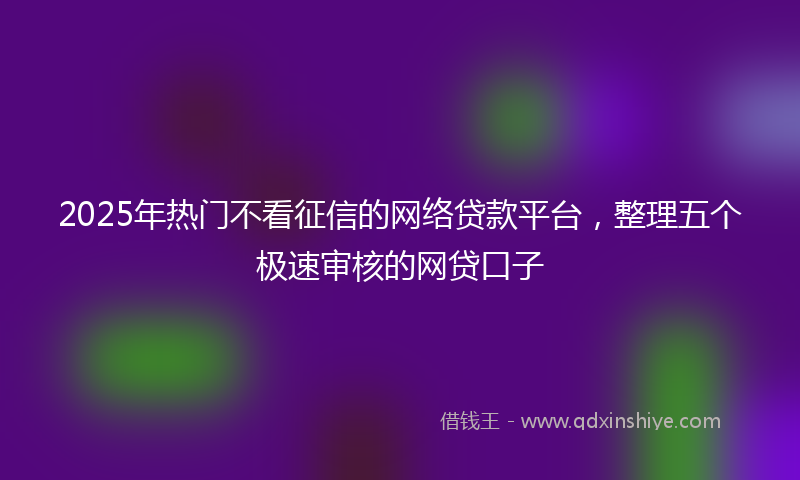 2025年热门不看征信的网络贷款平台，整理五个极速审核的网贷口子