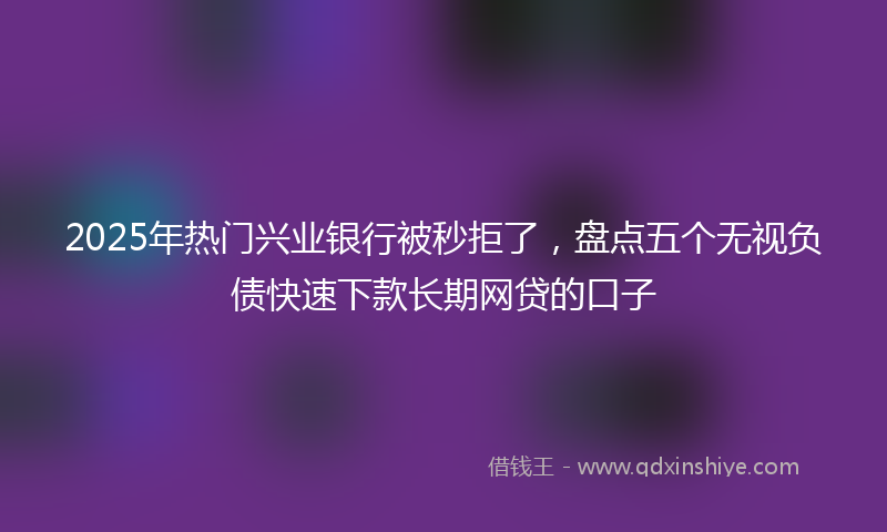 2025年热门兴业银行被秒拒了，盘点五个无视负债快速下款长期网贷的口子