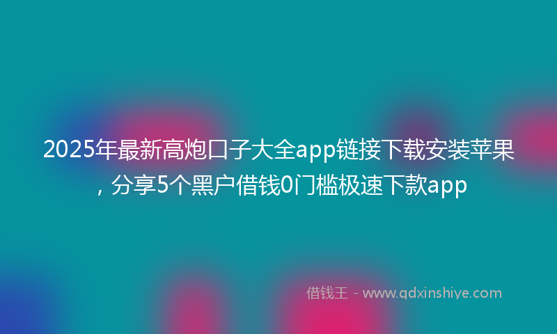 2025年最新高炮口子大全app链接下载安装苹果，分享5个黑户借钱0门槛极速下款app