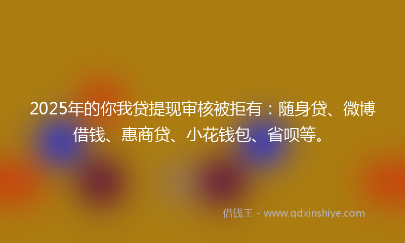 2025年的你我贷提现审核被拒有：随身贷、微博借钱、惠商贷、小花钱包、省呗等。