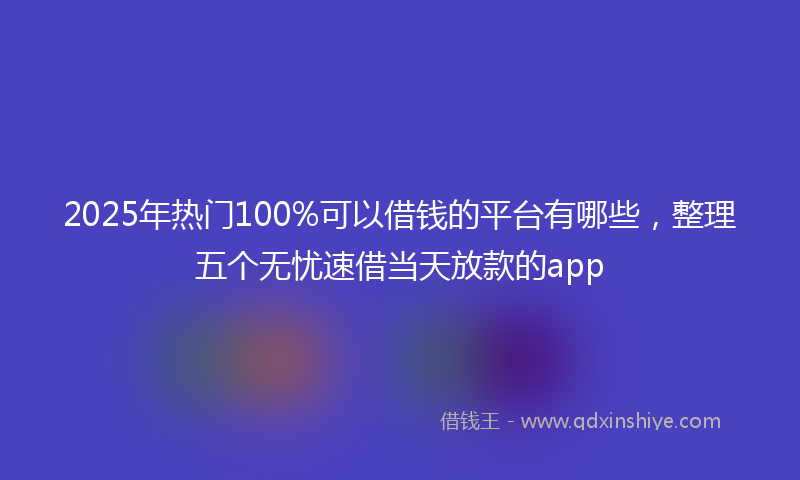 2025年热门100%可以借钱的平台有哪些，整理五个无忧速借当天放款的app