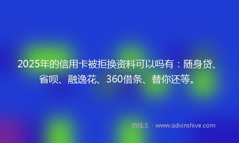 2025年的信用卡被拒换资料可以吗有：随身贷、省呗、融逸花、360借条、替你还等。
