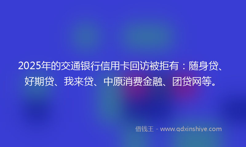 2025年的交通银行信用卡回访被拒有：随身贷、好期贷、我来贷、中原消费金融、团贷网等。