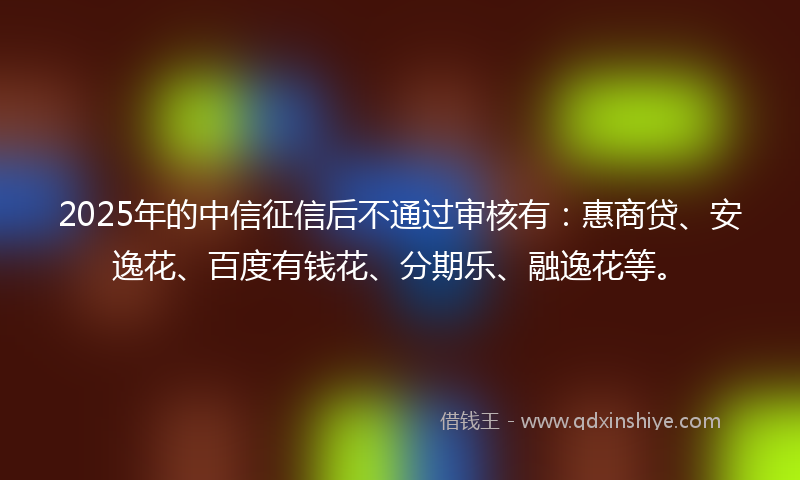 2025年的中信征信后不通过审核有：惠商贷、安逸花、百度有钱花、分期乐、融逸花等。