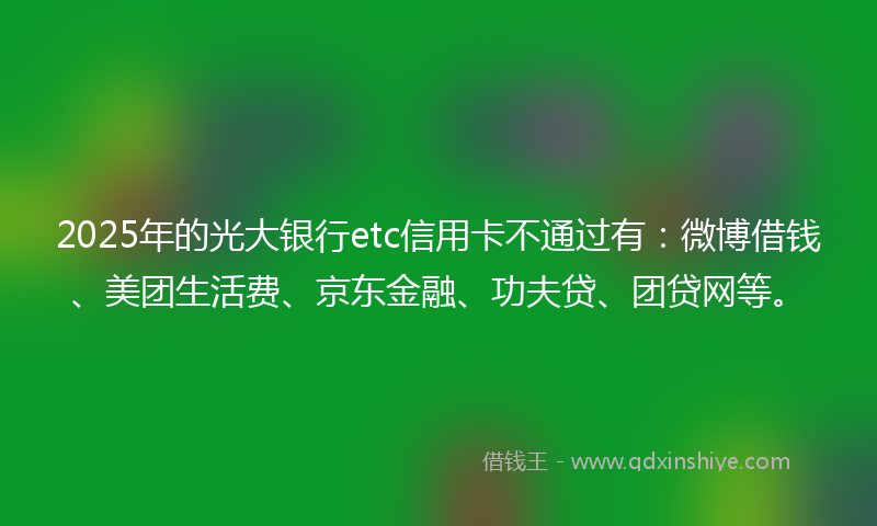 2025年的光大银行etc信用卡不通过有：微博借钱、美团生活费、京东金融、功夫贷、团贷网等。