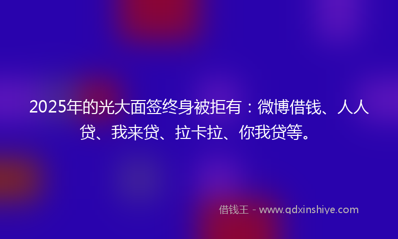 2025年的光大面签终身被拒有：微博借钱、人人贷、我来贷、拉卡拉、你我贷等。