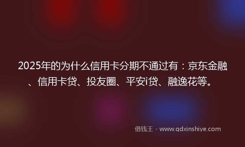 2025年的为什么信用卡分期不通过有：京东金融、信用卡贷、投友圈、平安i贷、融逸花等。