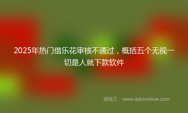2025年热门借乐花审核不通过，概括五个无视一切是人就下款软件