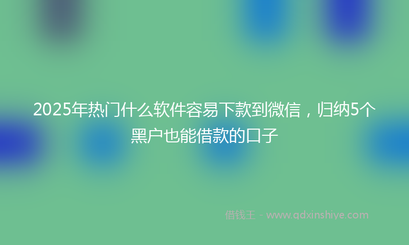 2025年热门什么软件容易下款到微信，归纳5个黑户也能借款的口子