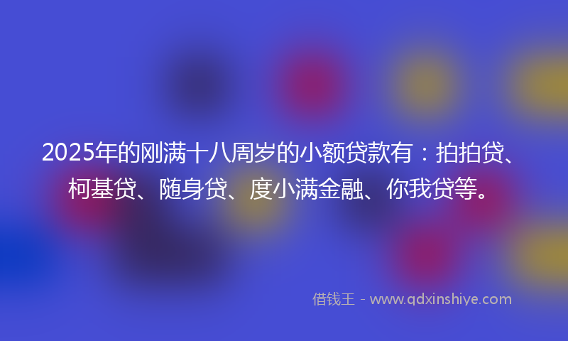 2025年的刚满十八周岁的小额贷款有：拍拍贷、柯基贷、随身贷、度小满金融、你我贷等。
