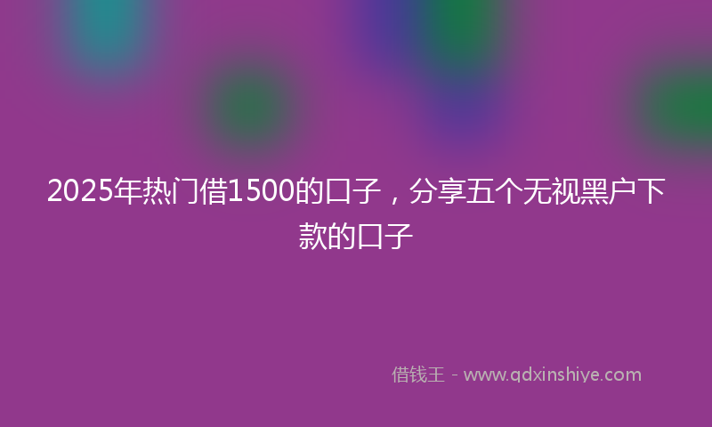 2025年热门借1500的口子,分享五个无视黑户下款的口子