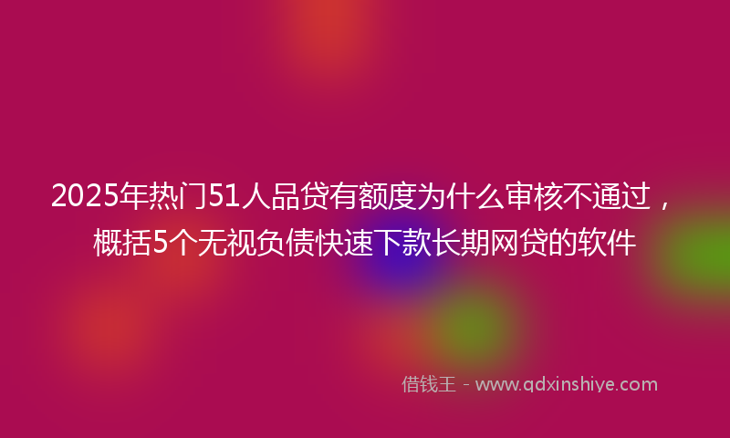 2025年热门51人品贷有额度为什么审核不通过，概括5个无视负债快速下款长期网贷的软件
