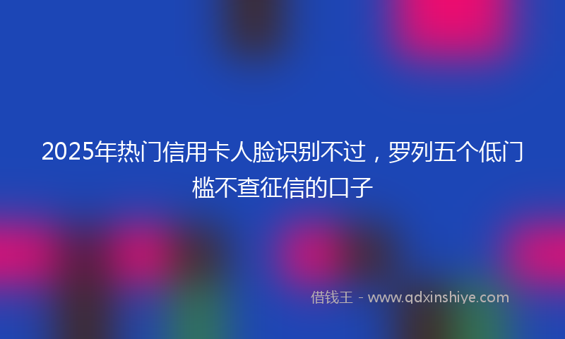 2025年热门信用卡人脸识别不过，罗列五个低门槛不查征信的口子