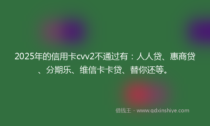2025年的信用卡cvv2不通过有：人人贷、惠商贷、分期乐、维信卡卡贷、替你还等。