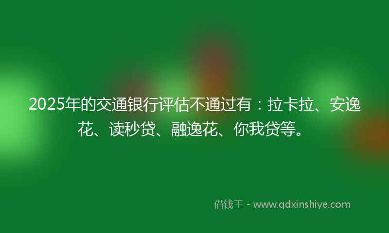 2025年的交通银行评估不通过有：拉卡拉、安逸花、读秒贷、融逸花、你我贷等。