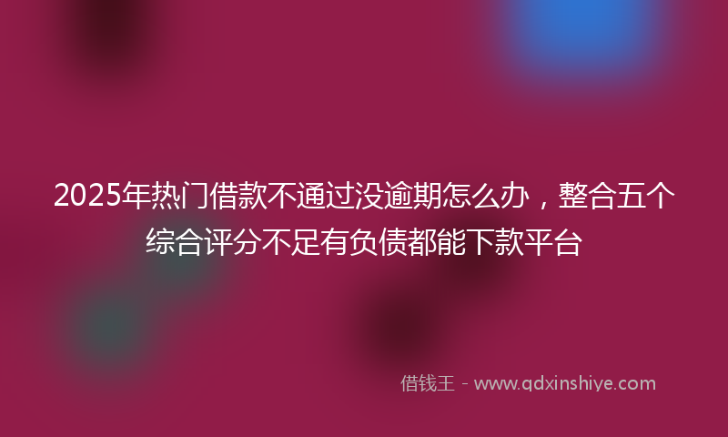 2025年热门借款不通过没逾期怎么办，整合五个综合评分不足有负债都能下款平台