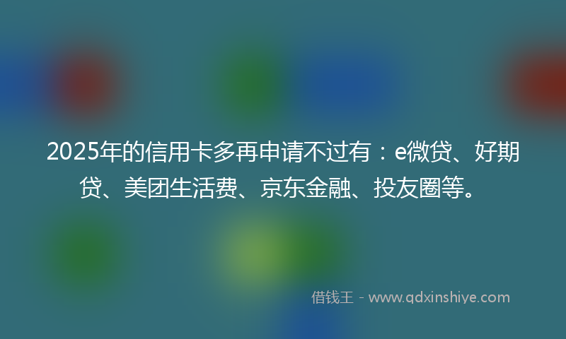 2025年的信用卡多再申请不过有:e微贷、好期贷、美团生活费、京东金融、投友圈等。