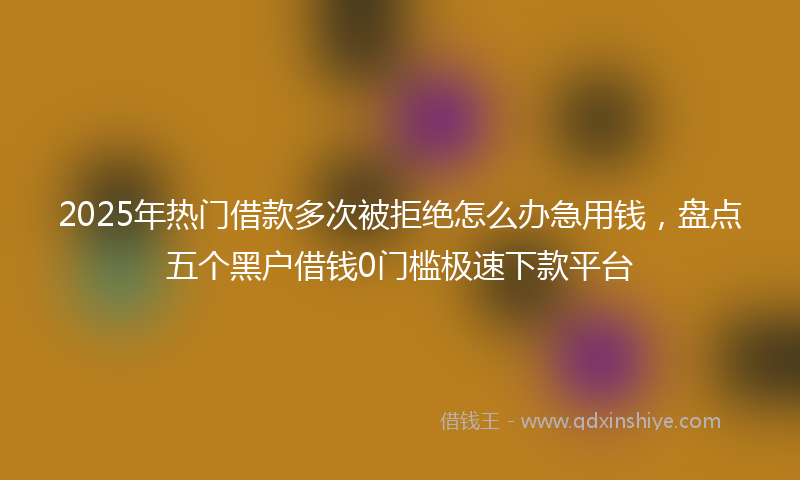 2025年热门借款多次被拒绝怎么办急用钱，盘点五个黑户借钱0门槛极速下款平台