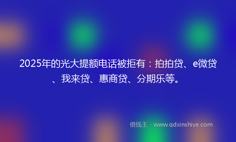 2025年的光大提额电话被拒有：拍拍贷、e微贷、我来贷、惠商贷、分期乐等。