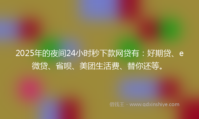 2025年的夜间24小时秒下款网贷有：好期贷、e微贷、省呗、美团生活费、替你还等。