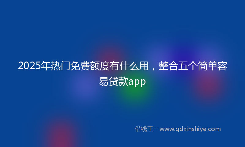 2025年热门免费额度有什么用，整合五个简单容易贷款app